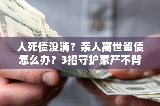 北京人死债没消？亲人离世留债怎么办？3招守护家产不背锅