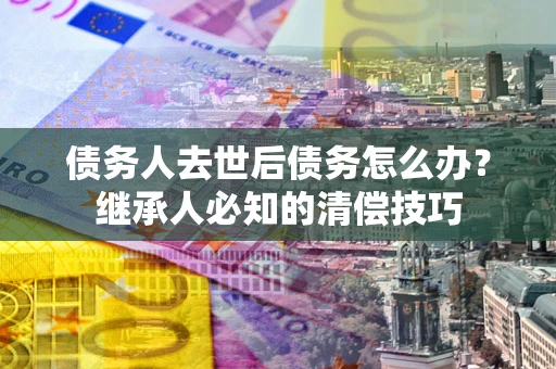 北京债务人去世后债务怎么办？继承人必知的清偿技巧